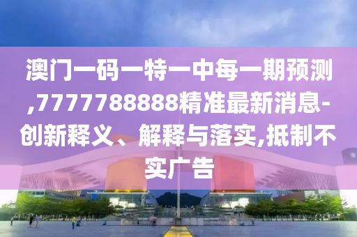 澳門一碼一特一中每一期預測,7777788888精準最新消息-創新釋義、解釋與落實,抵制不實廣告