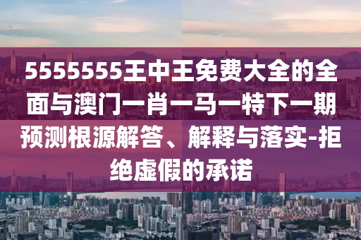 5555555王中王免費大全的全面與澳門一肖一馬一特下一期預測根源解答、解釋與落實-拒絕虛假的承諾