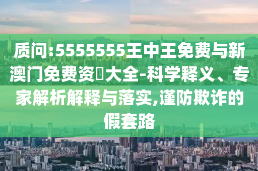 質問:5555555王中王免費與新澳門免費資枓大全-科學釋義、專家解析解釋與落實,謹防欺詐的假套路