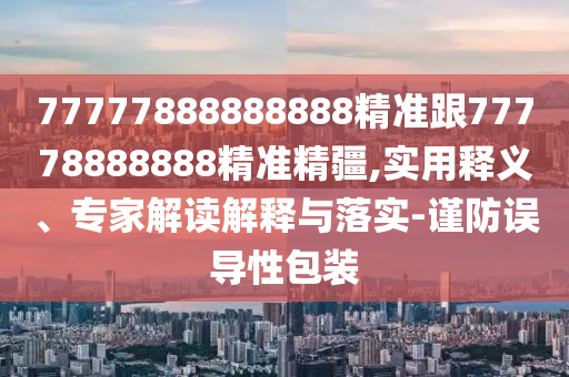 77777888888888精準跟77778888888精準精疆,實用釋義、專家解讀解釋與落實-謹防誤導性包裝