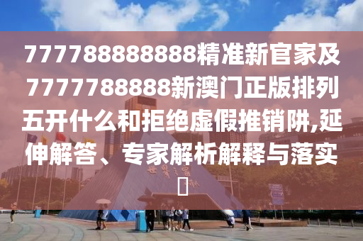 777788888888精準新官家及7777788888新澳門正版排列五開什么和拒絕虛假推銷阱,延伸解答、專家解析解釋與落實?