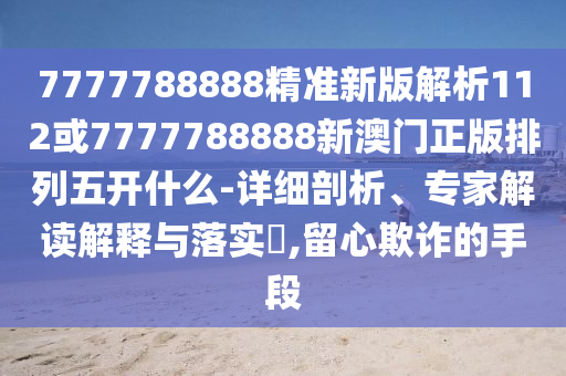 7777788888精準新版解析112或7777788888新澳門正版排列五開什么-詳細剖析、專家解讀解釋與落實?,留心欺詐的手段