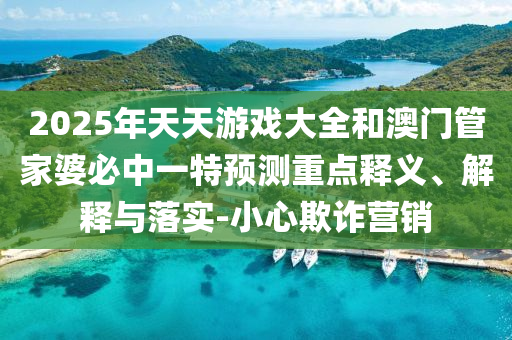 2025年天天游戲大全和澳門管家婆必中一特預測重點釋義、解釋與落實-小心欺詐營銷
