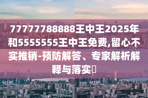 77777788888王中王2025年和5555555王中王免費,留心不實推銷-預防解答、專家解析解釋與落實?