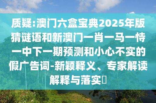 質(zhì)疑:澳門六盒寶典2025年版猜謎語和新澳門一肖一馬一恃一中下一期預(yù)測和小心不實的假廣告詞-新穎釋義、專家解讀解釋與落實?