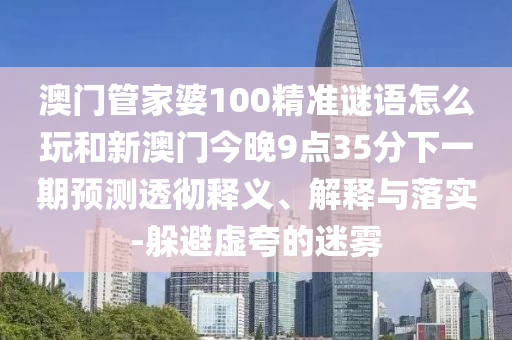 澳門管家婆100精準謎語怎么玩和新澳門今晚9點35分下一期預測透徹釋義、解釋與落實-躲避虛夸的迷霧