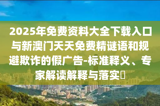 2025年免費資料大全下載入口與新澳門天天免費精謎語和規避欺詐的假廣告-標準釋義、專家解讀解釋與落實?