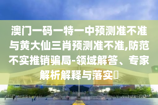 澳門一碼一特一中預測準不準與黃大仙三肖預測準不準,防范不實推銷騙局-領域解答、專家解析解釋與落實?