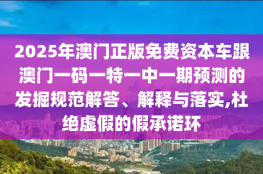 2025年澳門正版免費資本車跟澳門一碼一特一中一期預測的發掘規范解答、解釋與落實,杜絕虛假的假承諾環
