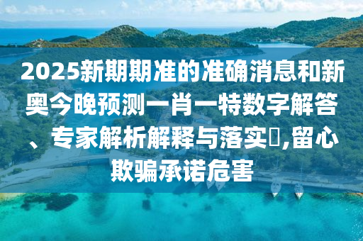 2025新期期準的準確消息和新奧今晚預測一肖一特數字解答、專家解析解釋與落實?,留心欺騙承諾危害
