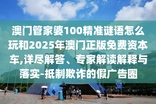 澳門管家婆100精準謎語怎么玩和2025年澳門正版免費資本車,詳盡解答、專家解讀解釋與落實-抵制欺詐的假廣告圈