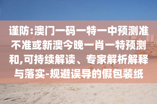謹防:澳門一碼一特一中預測準不準或新澳今晚一肖一特預測和,可持續解讀、專家解析解釋與落實-規避誤導的假包裝紙