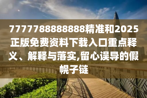 7777788888888精準和2025正版免費資料下載入口重點釋義、解釋與落實,留心誤導的假幌子鏈