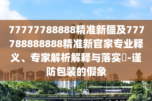 77777788888精準(zhǔn)新疆及777788888888精準(zhǔn)新官家專業(yè)釋義、專家解析解釋與落實(shí)?-謹(jǐn)防包裝的假象