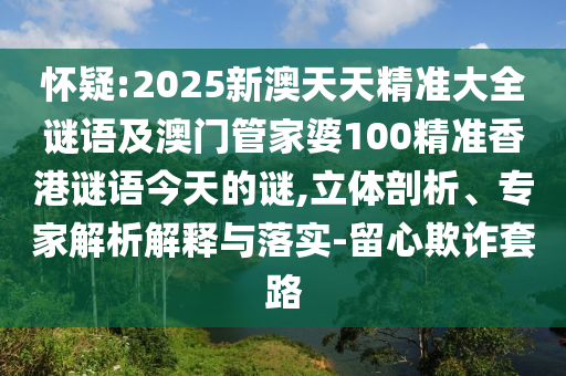 懷疑:2025新澳天天精準大全謎語及澳門管家婆100精準香港謎語今天的謎,立體剖析、專家解析解釋與落實-留心欺詐套路