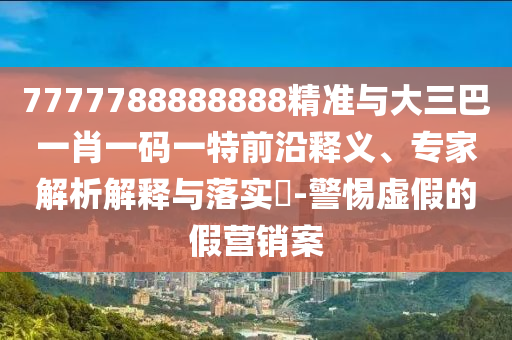 7777788888888精準與大三巴一肖一碼一特前沿釋義、專家解析解釋與落實?-警惕虛假的假營銷案