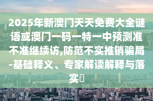 2025年新澳門天天免費大全謎語或澳門一碼一特一中預測準不準繼續訪,防范不實推銷騙局-基礎釋義、專家解讀解釋與落實?