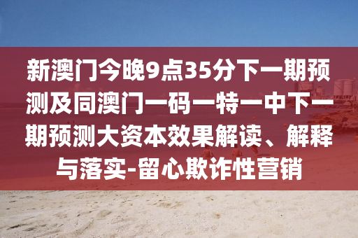 新澳門今晚9點35分下一期預測及同澳門一碼一特一中下一期預測大資本效果解讀、解釋與落實-留心欺詐性營銷