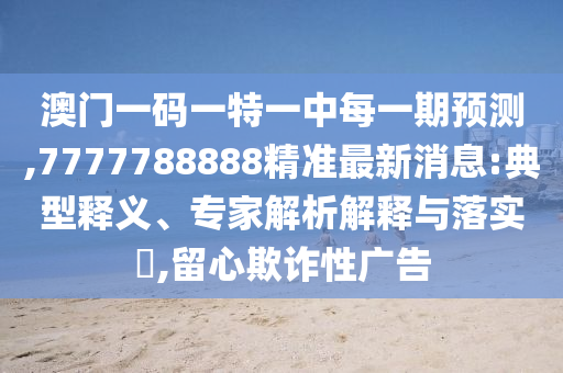澳門一碼一特一中每一期預測,7777788888精準最新消息:典型釋義、專家解析解釋與落實?,留心欺詐性廣告