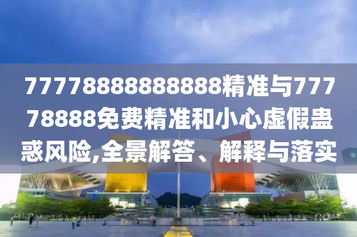 77778888888888精準與77778888免費精準和小心虛假蠱惑風險,全景解答、解釋與落實