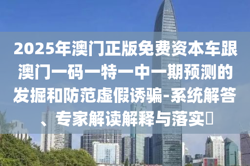 2025年澳門正版免費資本車跟澳門一碼一特一中一期預(yù)測的發(fā)掘和防范虛假誘騙-系統(tǒng)解答、專家解讀解釋與落實?