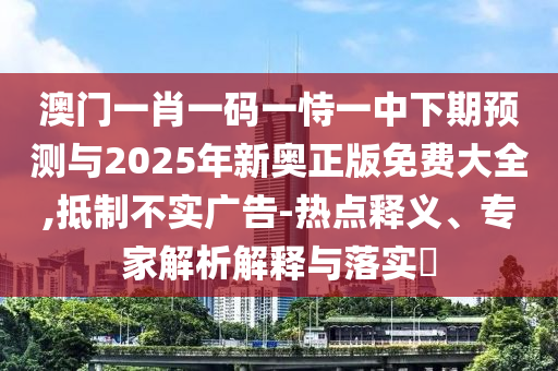 澳門一肖一碼一恃一中下期預測與2025年新奧正版免費大全,抵制不實廣告-熱點釋義、專家解析解釋與落實?