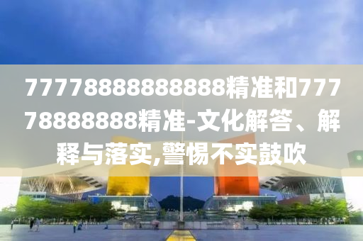 77778888888888精準和77778888888精準-文化解答、解釋與落實,警惕不實鼓吹