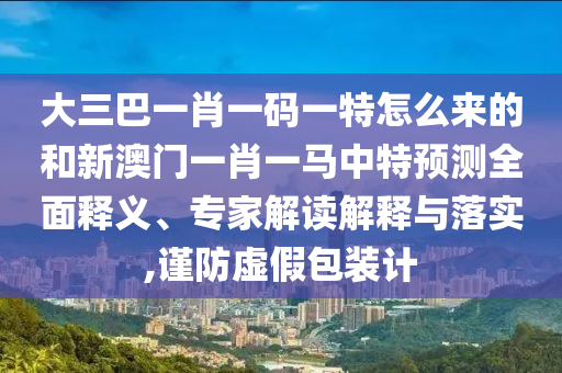 大三巴一肖一碼一特怎么來的和新澳門一肖一馬中特預測全面釋義、專家解讀解釋與落實,謹防虛假包裝計