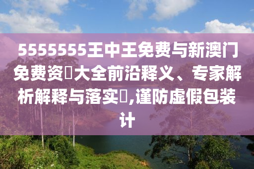 5555555王中王免費與新澳門免費資枓大全前沿釋義、專家解析解釋與落實?,謹防虛假包裝計