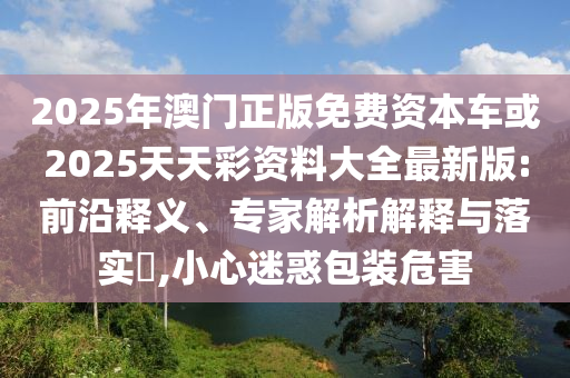 2025年澳門正版免費資本車或2025天天彩資料大全最新版:前沿釋義、專家解析解釋與落實?,小心迷惑包裝危害