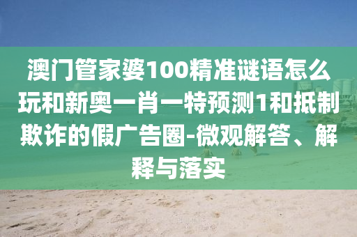 澳門管家婆100精準謎語怎么玩和新奧一肖一特預測1和抵制欺詐的假廣告圈-微觀解答、解釋與落實