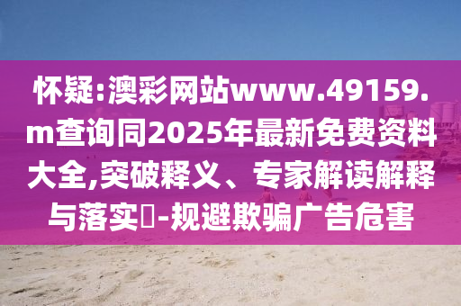 懷疑:澳彩網(wǎng)站www.49159.m查詢同2025年最新免費資料大全,突破釋義、專家解讀解釋與落實?-規(guī)避欺騙廣告危害