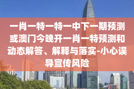 一肖一特一特一中下一期預測或澳門今晚開一肖一特預測和動態解答、解釋與落實-小心誤導宣傳風險
