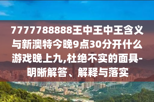 7777788888王中王中王含義與新澳特今晚9點30分開什么游戲晚上九,杜絕不實的面具-明晰解答、解釋與落實