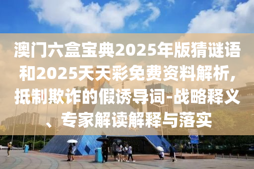 澳門六盒寶典2025年版猜謎語和2025天天彩免費資料解析,抵制欺詐的假誘導詞-戰略釋義、專家解讀解釋與落實