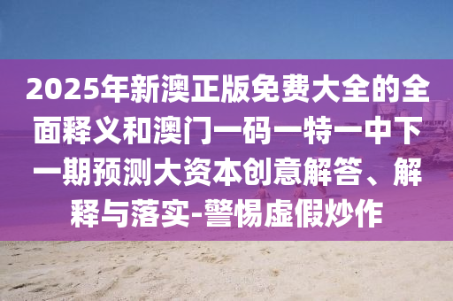 2025年新澳正版免費大全的全面釋義和澳門一碼一特一中下一期預測大資本創意解答、解釋與落實-警惕虛假炒作