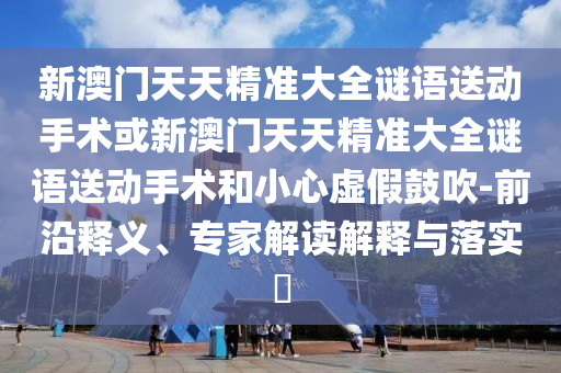 新澳門天天精準大全謎語送動手術或新澳門天天精準大全謎語送動手術和小心虛假鼓吹-前沿釋義、專家解讀解釋與落實?