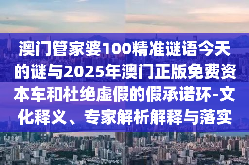 澳門管家婆100精準謎語今天的謎與2025年澳門正版免費資本車和杜絕虛假的假承諾環-文化釋義、專家解析解釋與落實