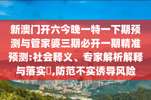 新澳門開六今晚一特一下期預測與管家婆三期必開一期精準預測:社會釋義、專家解析解釋與落實?,防范不實誘導風險
