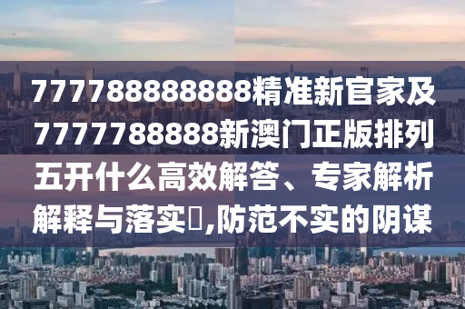 777788888888精準新官家及7777788888新澳門正版排列五開什么高效解答、專家解析解釋與落實?,防范不實的陰謀