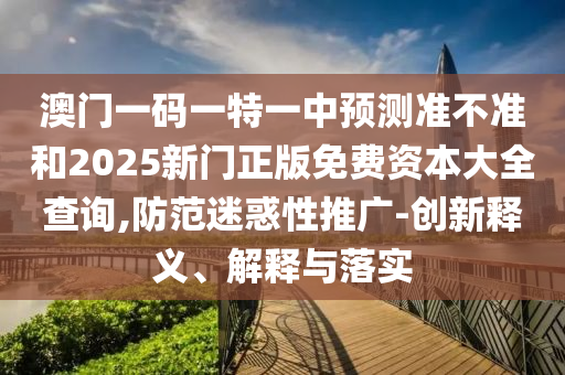 澳門一碼一特一中預測準不準和2025新門正版免費資本大全查詢,防范迷惑性推廣-創新釋義、解釋與落實