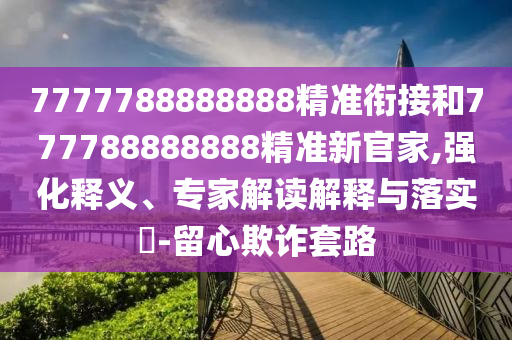 7777788888888精準銜接和777788888888精準新官家,強化釋義、專家解讀解釋與落實?-留心欺詐套路