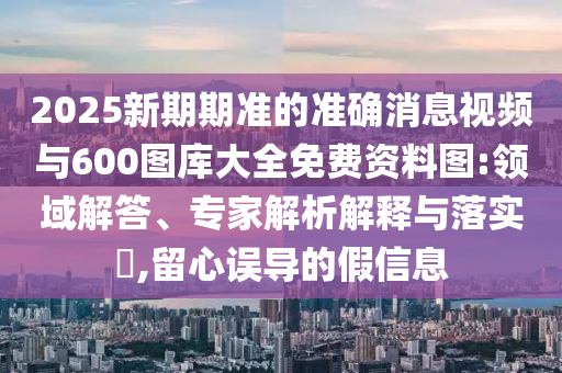 2025新期期準的準確消息視頻與600圖庫大全免費資料圖:領域解答、專家解析解釋與落實?,留心誤導的假信息