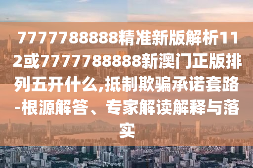7777788888精準新版解析112或7777788888新澳門正版排列五開什么,抵制欺騙承諾套路-根源解答、專家解讀解釋與落實