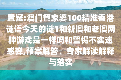 置疑:澳門管家婆100精準香港謎語今天的謎1和新澳和老澳兩種游戲是一樣嗎和警惕不實迷惑彈,預案解答、專家解讀解釋與落實