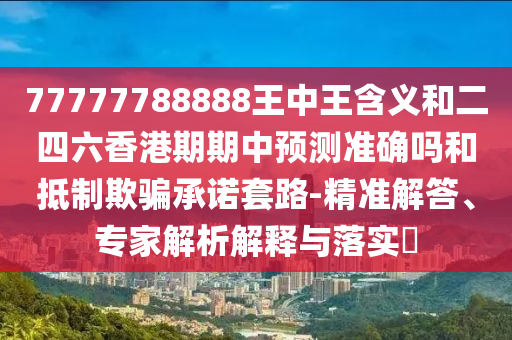 77777788888王中王含義和二四六香港期期中預測準確嗎和抵制欺騙承諾套路-精準解答、專家解析解釋與落實?