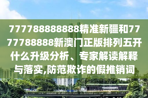 777788888888精準新疆和7777788888新澳門正版排列五開什么升級分析、專家解讀解釋與落實,防范欺詐的假推銷詞