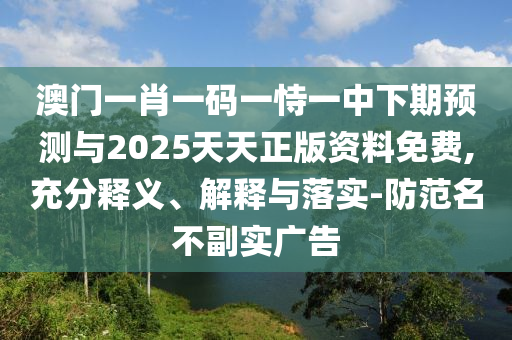 澳門一肖一碼一恃一中下期預(yù)測與2025天天正版資料免費,充分釋義、解釋與落實-防范名不副實廣告