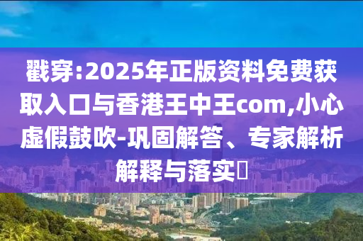 戳穿:2025年正版資料免費獲取入口與香港王中王com,小心虛假鼓吹-鞏固解答、專家解析解釋與落實?
