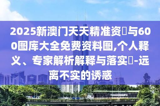 2025新澳門天天精準資枓與600圖庫大全免費資料圖,個人釋義、專家解析解釋與落實?-遠離不實的誘惑